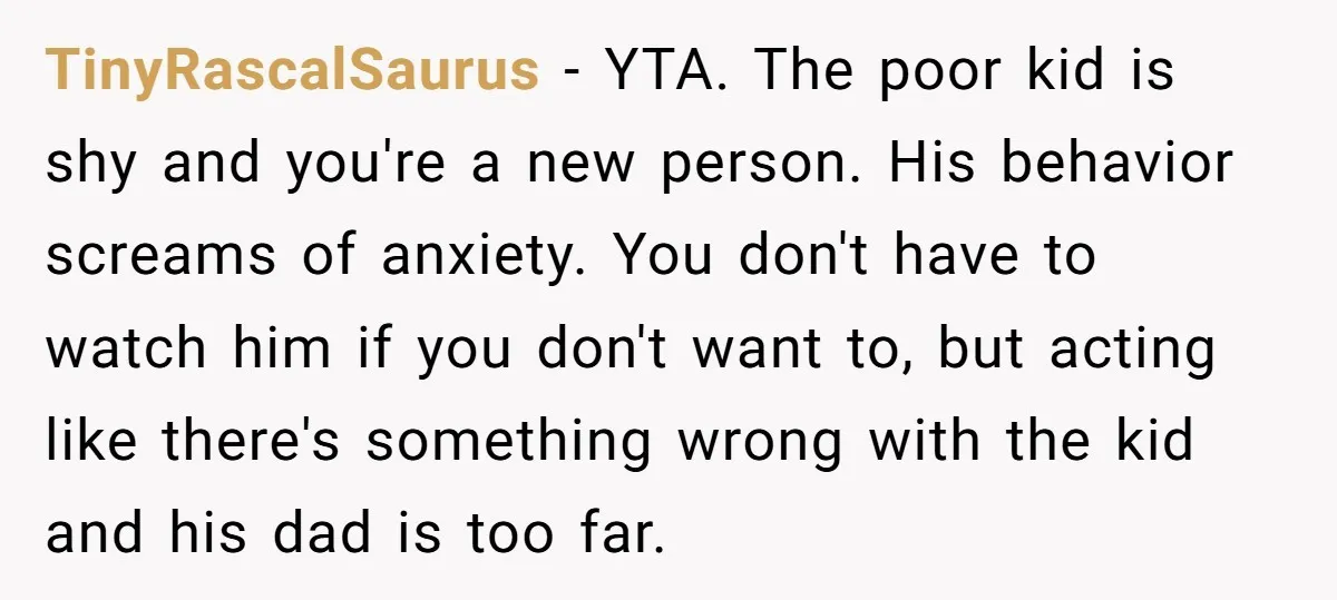 TinyRascalSaurus − YTA. The poor kid is shy and you're a new person. His behavior screams of anxiety. You don't have to watch him if you don't want to, but...