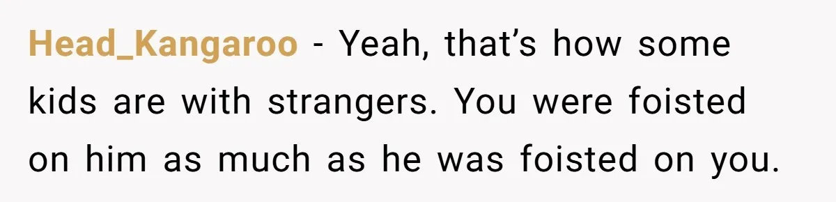 Head_Kangaroo − Yeah, that’s how some kids are with strangers. You were foisted on him as much as he was foisted on you.
