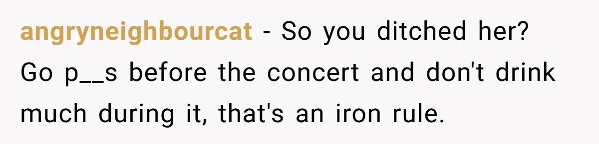 angryneighbourcat − So you ditched her? Go p__s before the concert and don't drink much during it, that's an iron rule.