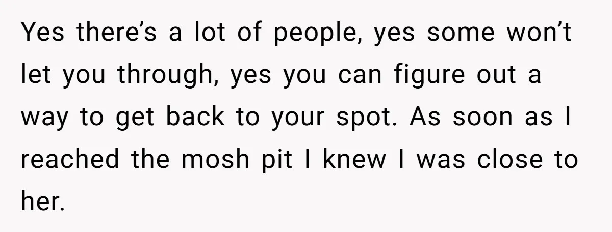 Yes there’s a lot of people, yes some won’t let you through, yes you can figure out a way to get back to your spot. As soon as I reached...