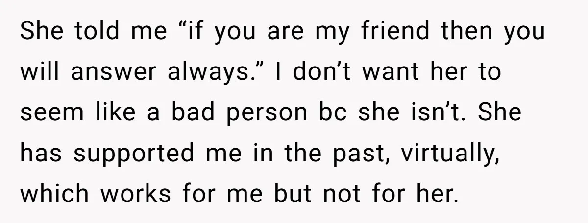 She told me “if you are my friend then you will answer always.” I don’t want her to seem like a bad person bc she isn’t. She has supported me...