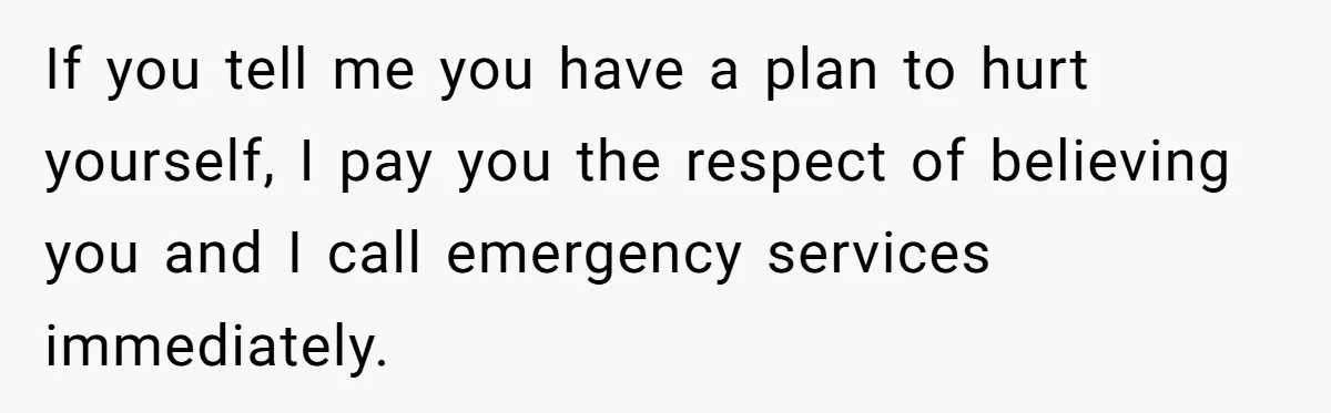 If you tell me you have a plan to hurt yourself, I pay you the respect of believing you and I call emergency services immediately.