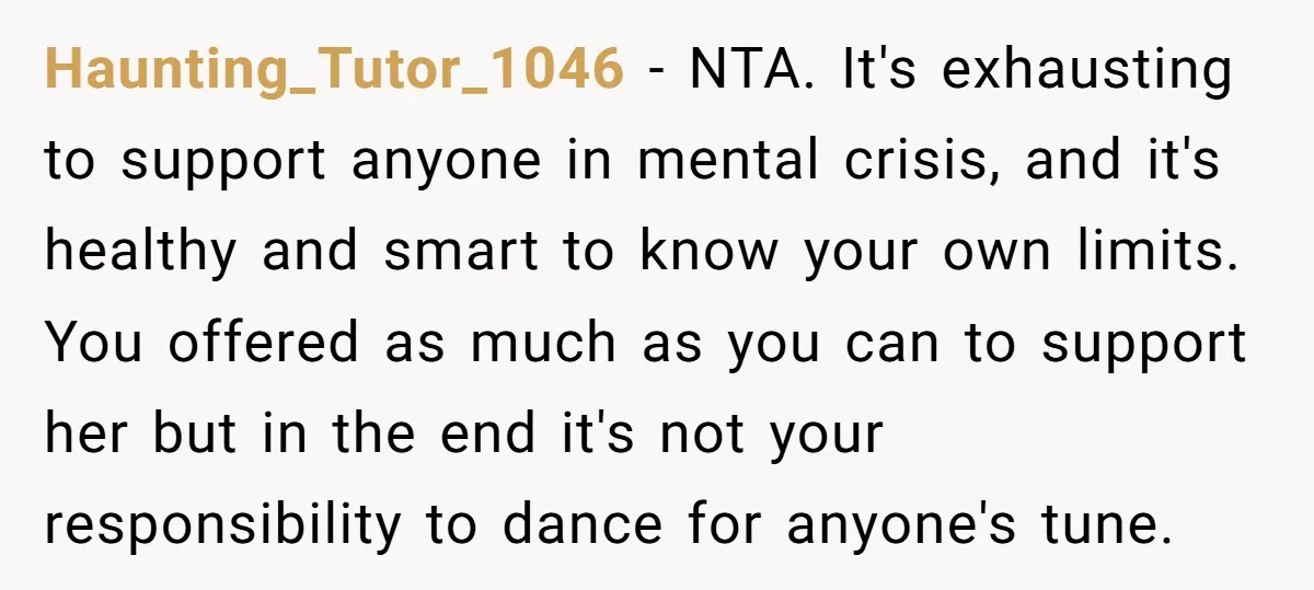Haunting_Tutor_1046 − NTA. It's exhausting to support anyone in mental crisis, and it's healthy and smart to know your own limits. You offered as much as you can to support...