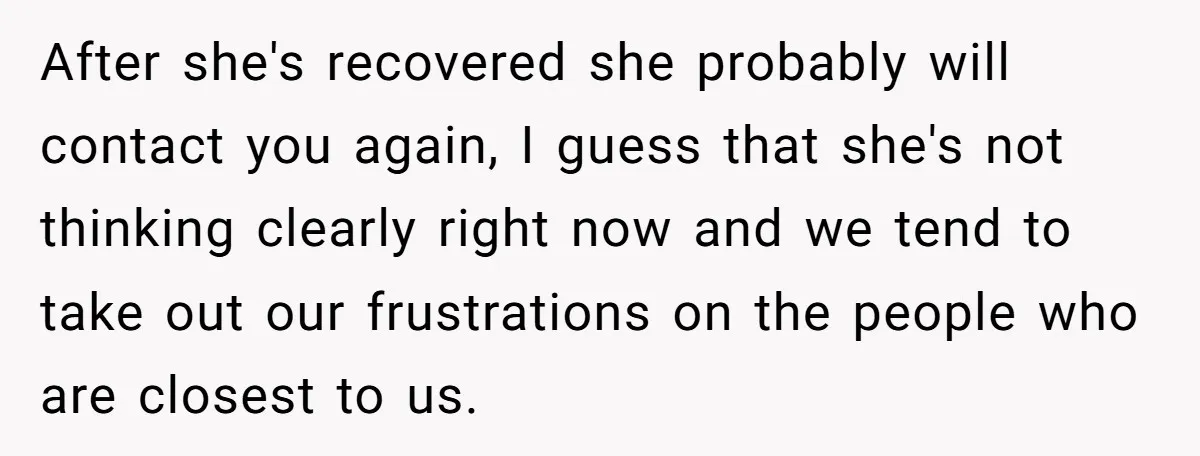 After she's recovered she probably will contact you again, I guess that she's not thinking clearly right now and we tend to take out our frustrations on the people who...
