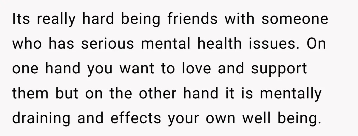 Its really hard being friends with someone who has serious mental health issues. On one hand you want to love and support them but on the other hand it is...