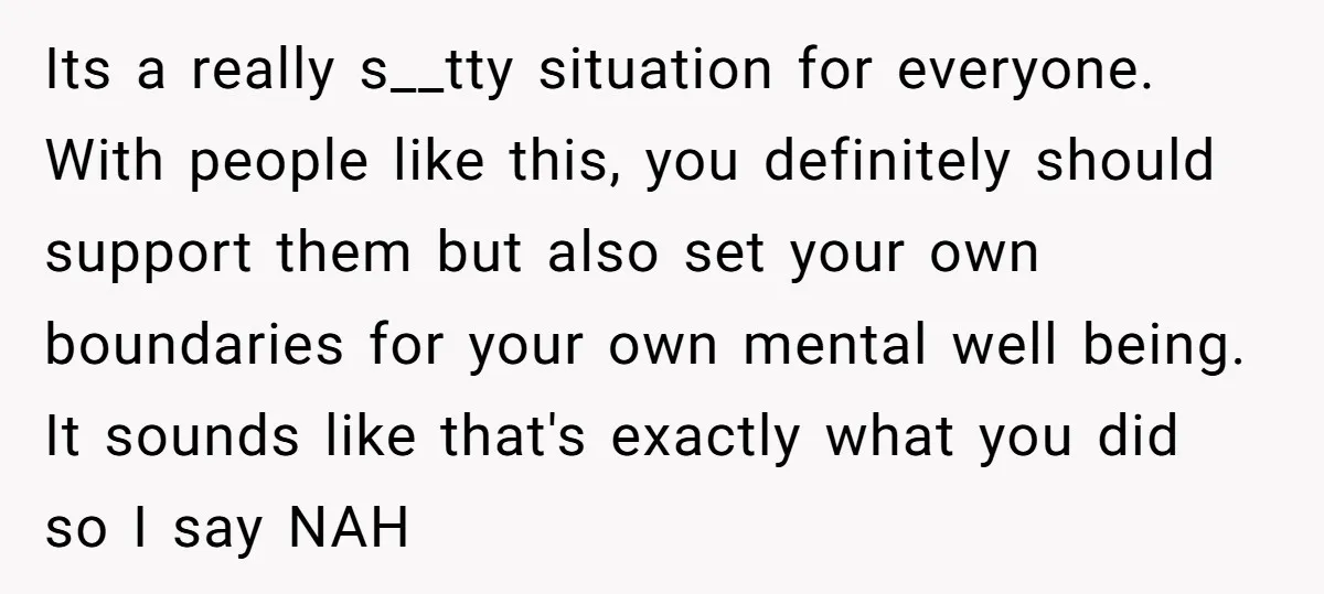 Its a really s__tty situation for everyone. With people like this, you definitely should support them but also set your own boundaries for your own mental well being. It sounds...