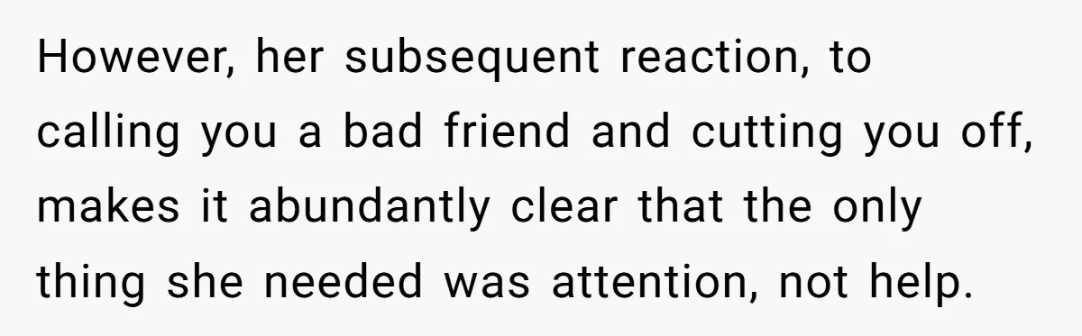 However, her subsequent reaction, to calling you a bad friend and cutting you off, makes it abundantly clear that the only thing she needed was attention, not help.