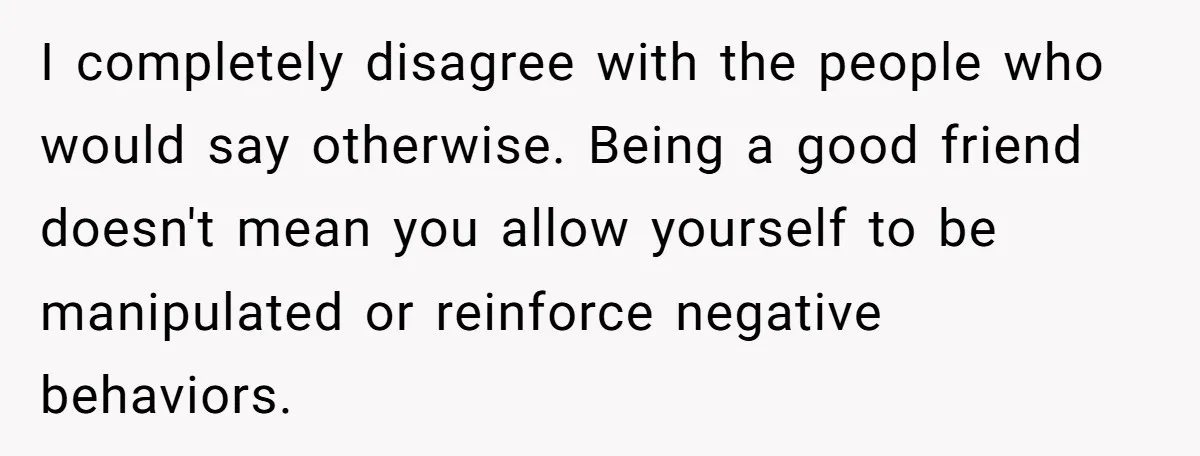 I completely disagree with the people who would say otherwise. Being a good friend doesn't mean you allow yourself to be manipulated or reinforce negative behaviors.