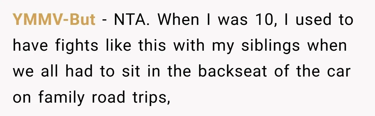 YMMV-But − NTA. When I was 10, I used to have fights like this with my siblings when we all had to sit in the backseat of the car on...