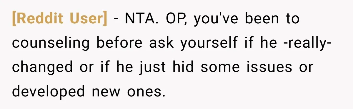 [Reddit User] − NTA. OP, you've been to counseling before ask yourself if he -really- changed or if he just hid some issues or developed new ones.