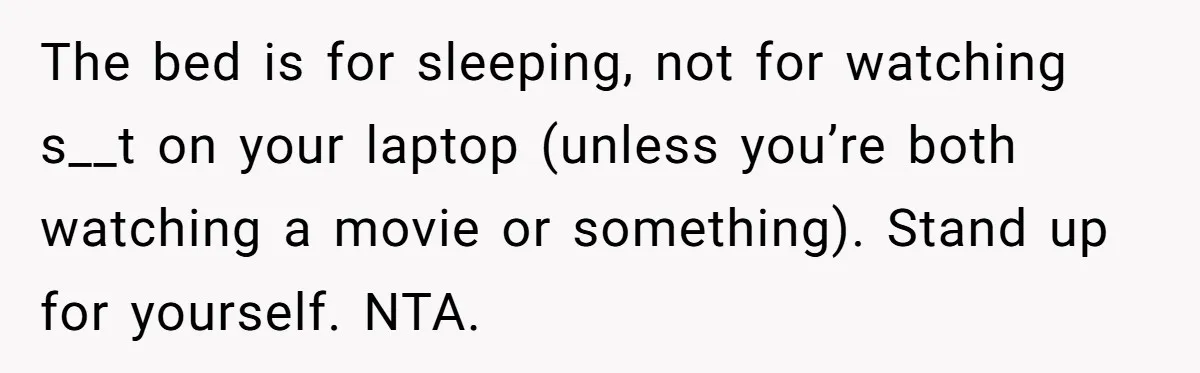 The bed is for sleeping, not for watching s__t on your laptop (unless you’re both watching a movie or something). Stand up for yourself. NTA.