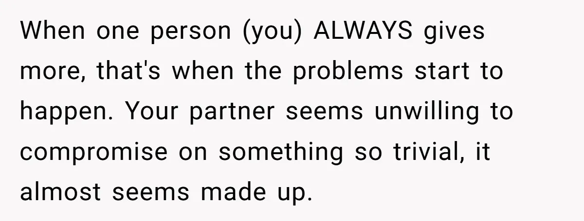When one person (you) ALWAYS gives more, that's when the problems start to happen. Your partner seems unwilling to compromise on something so trivial, it almost seems made up.