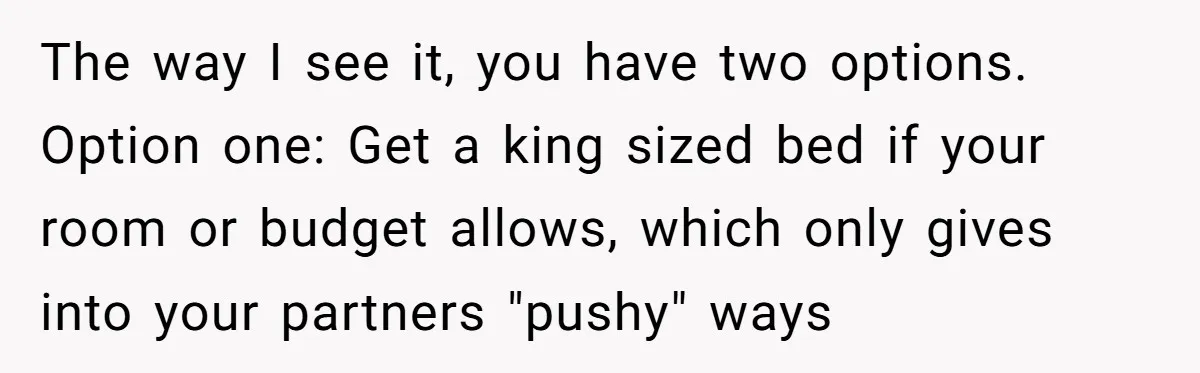 The way I see it, you have two options. Option one: Get a king sized bed if your room or budget allows, which only gives into your partners "pushy" ways