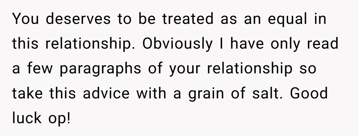 You deserves to be treated as an equal in this relationship. Obviously I have only read a few paragraphs of your relationship so take this advice with a grain of...