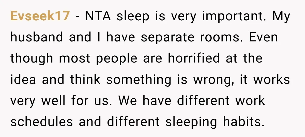 Evseek17 − NTA sleep is very important. My husband and I have separate rooms. Even though most people are horrified at the idea and think something is wrong, it works...