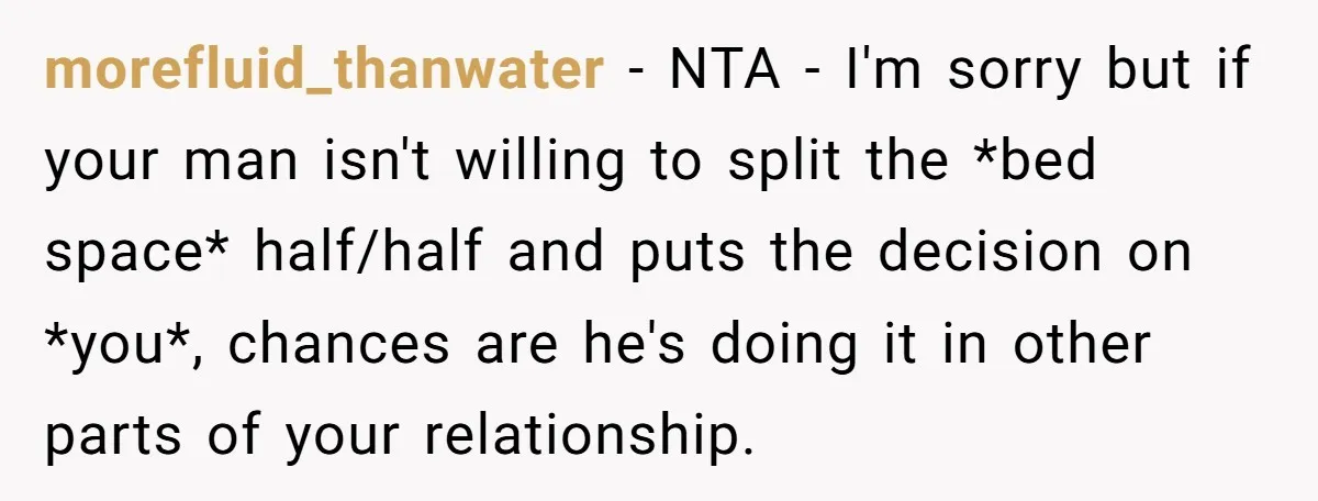 morefluid_thanwater − NTA - I'm sorry but if your man isn't willing to split the *bed space* half/half and puts the decision on *you*, chances are he's doing it in...