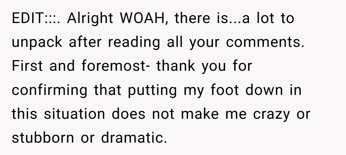 EDIT:::. Alright WOAH, there is...a lot to unpack after reading all your comments. First and foremost- thank you for confirming that putting my foot down in this situation does not...