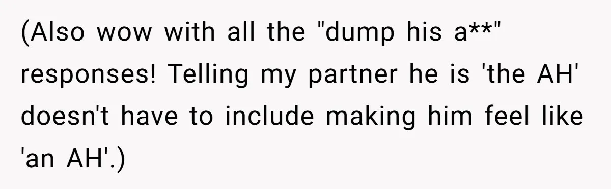 (Also wow with all the "dump his a**" responses! Telling my partner he is 'the AH' doesn't have to include making him feel like 'an AH'.)