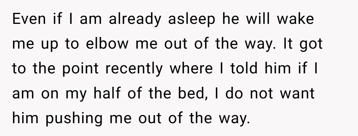 Even if I am already asleep he will wake me up to elbow me out of the way. It got to the point recently where I told him if I...