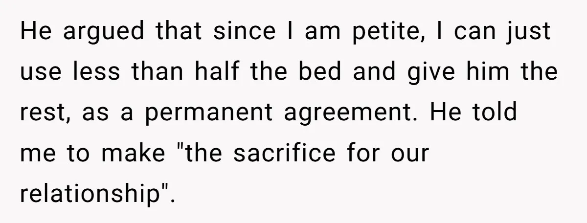 He argued that since I am petite, I can just use less than half the bed and give him the rest, as a permanent agreement. He told me to make...