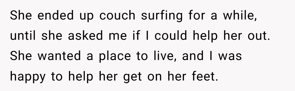 She ended up couch surfing for a while, until she asked me if I could help her out. She wanted a place to live, and I was happy to help...