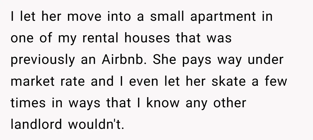 I let her move into a small apartment in one of my rental houses that was previously an Airbnb. She pays way under market rate and I even let her...