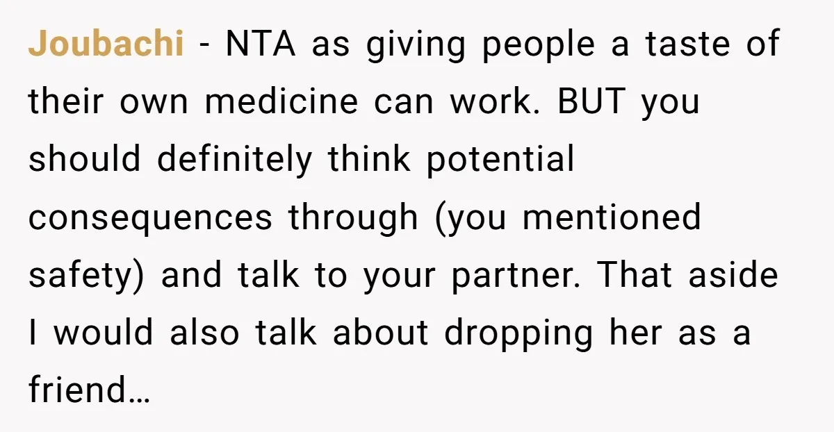 Joubachi − NTA as giving people a taste of their own medicine can work. BUT you should definitely think potential consequences through (you mentioned safety) and talk to your partner....