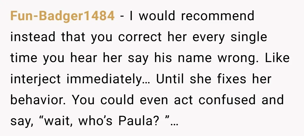 Fun-Badger1484 − I would recommend instead that you correct her every single time you hear her say his name wrong. Like interject immediately… Until she fixes her behavior. You could...