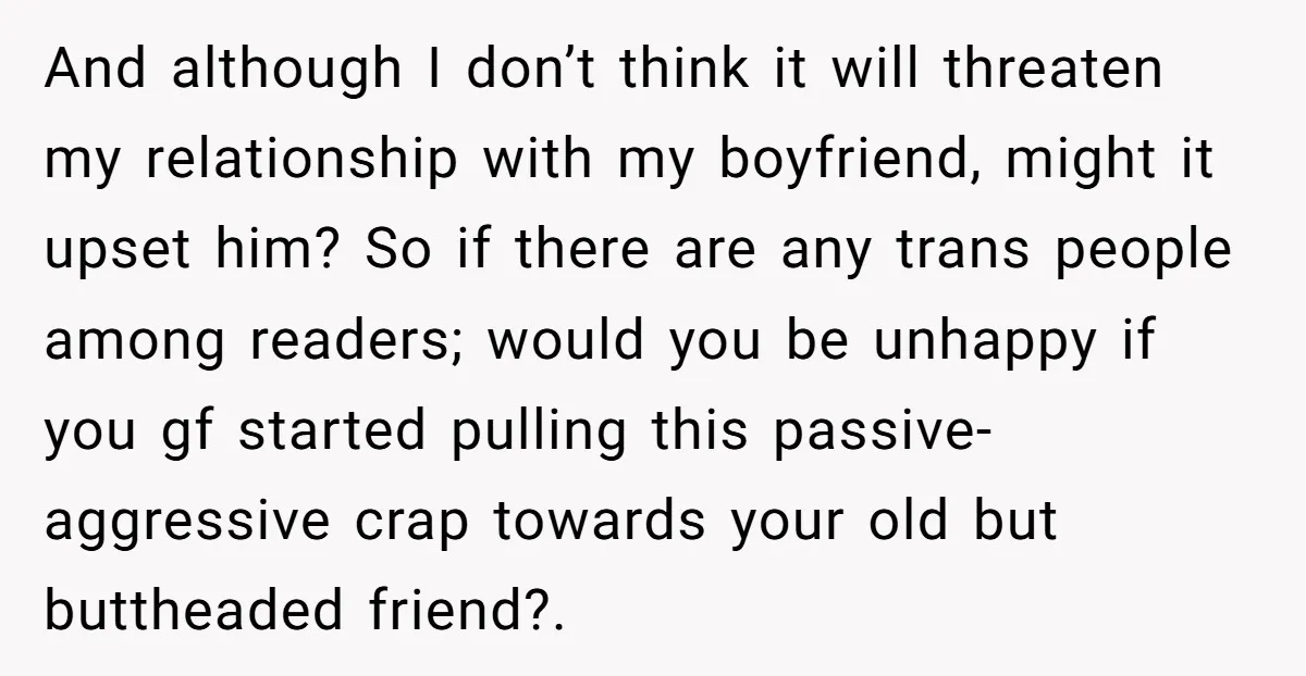 And although I don’t think it will threaten my relationship with my boyfriend, might it upset him? So if there are any trans people among readers; would you be unhappy...