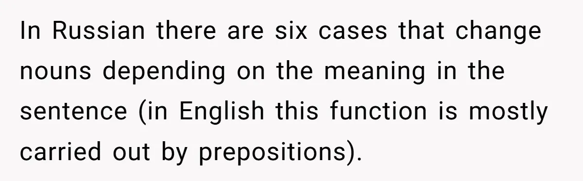 In Russian there are six cases that change nouns depending on the meaning in the sentence (in English this function is mostly carried out by prepositions).