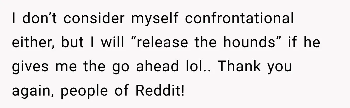 I don’t consider myself confrontational either, but I will “release the hounds” if he gives me the go ahead lol.. Thank you again, people of Reddit!