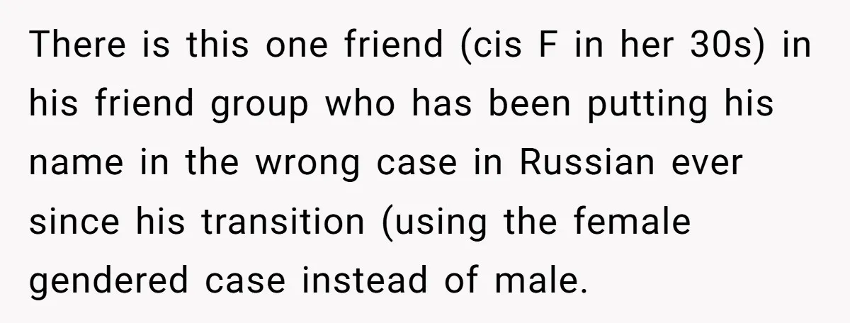 There is this one friend (cis F in her 30s) in his friend group who has been putting his name in the wrong case in Russian ever since his transition...