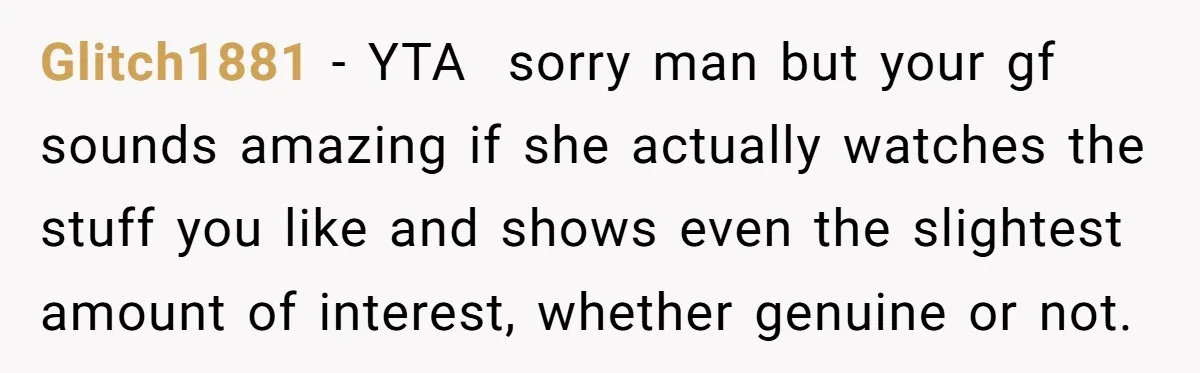 Glitch1881 − YTA sorry man but your gf sounds amazing if she actually watches the stuff you like and shows even the slightest amount of interest, whether genuine or not.