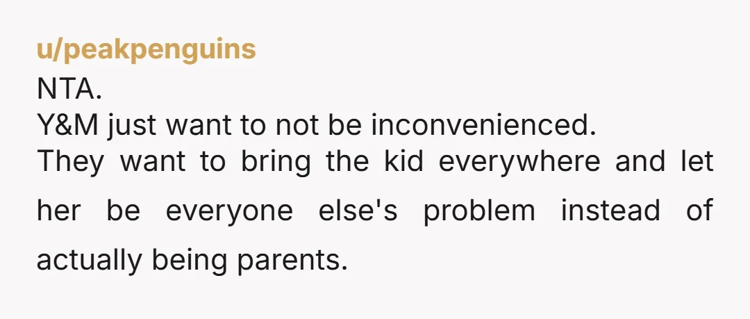 u/peakpenguins NTA. Y&M just want to not be inconvenienced. They want to bring the kid everywhere and let her be everyone else's problem instead of actually being parents.