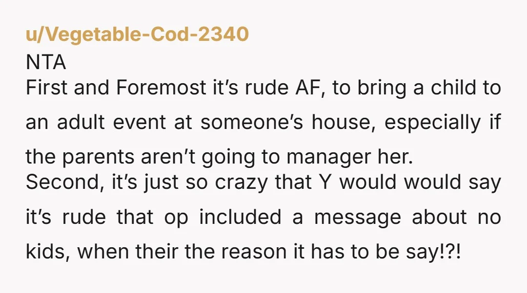 u/nw826 NTA. I’m a parent and most of my friends are too. We have a few events each year that are no kids. If a couple can’t get a sitter,...