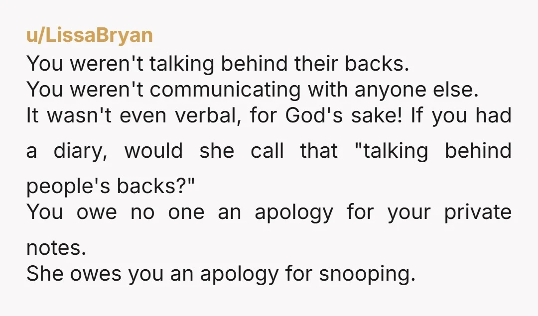 u/LissaBryan You weren't talking behind their backs. You weren't communicating with anyone else. It wasn't even verbal, for God's sake! If you had a diary, would she call that "talking...