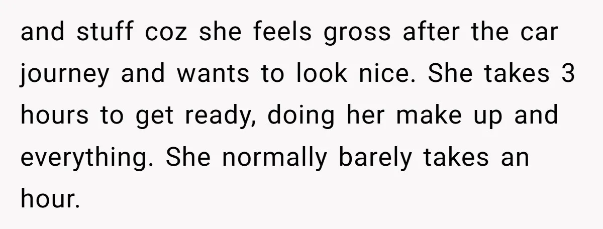 and stuff coz she feels gross after the car journey and wants to look nice. She takes 3 hours to get ready, doing her make up and everything. She normally...