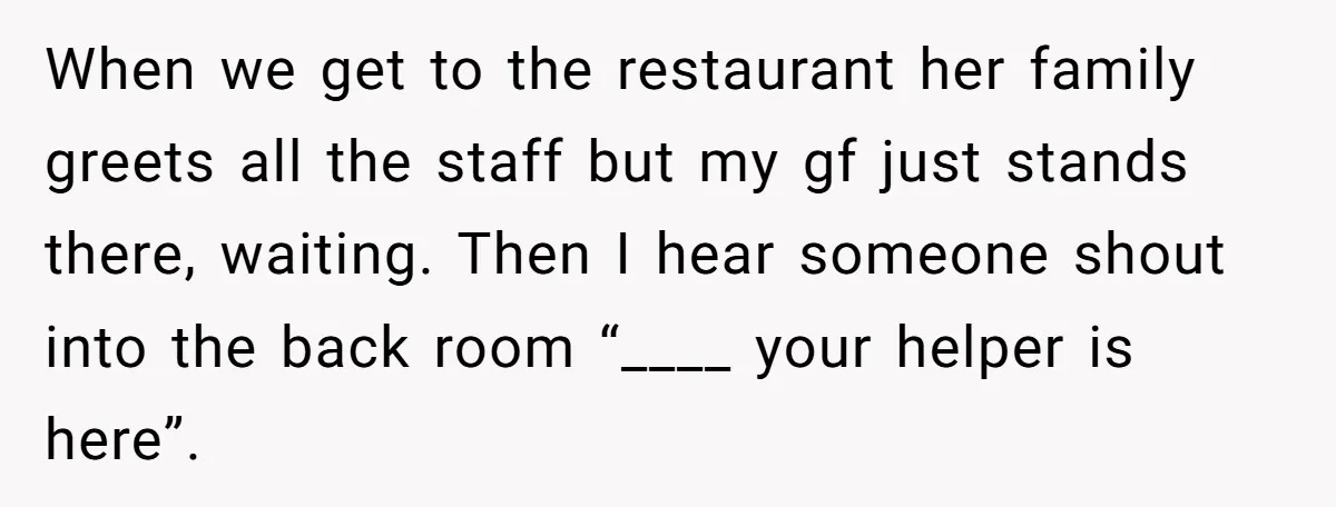 When we get to the restaurant her family greets all the staff but my gf just stands there, waiting. Then I hear someone shout into the back room “____ your...