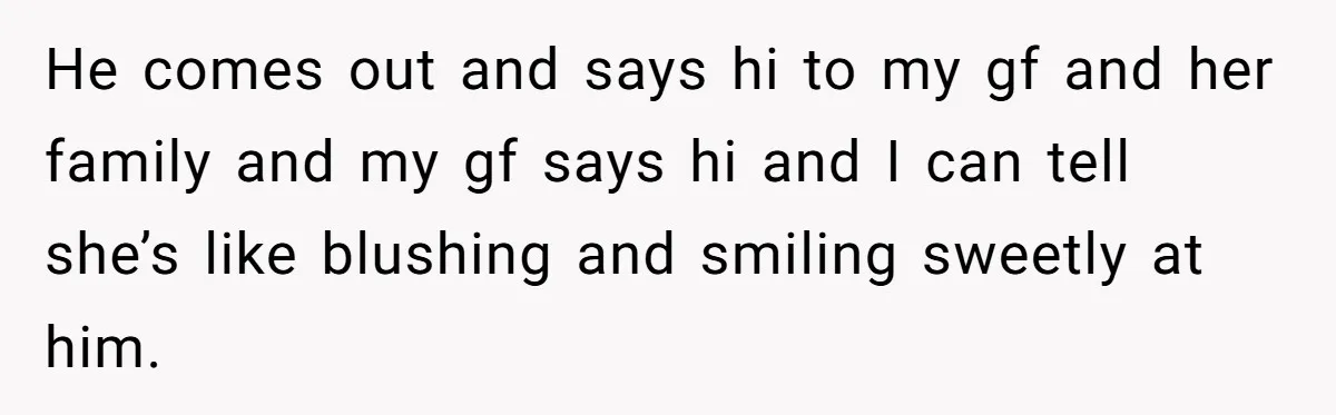 He comes out and says hi to my gf and her family and my gf says hi and I can tell she’s like blushing and smiling sweetly at him.