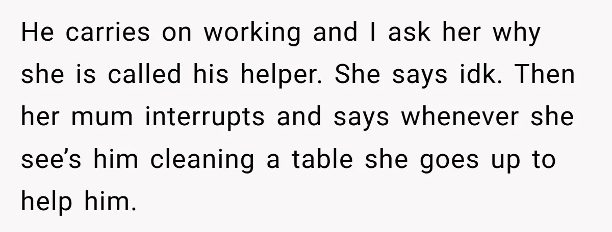 He carries on working and I ask her why she is called his helper. She says idk. Then her mum interrupts and says whenever she see’s him cleaning a table...