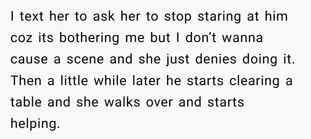 I text her to ask her to stop staring at him coz its bothering me but I don’t wanna cause a scene and she just denies doing it. Then a...