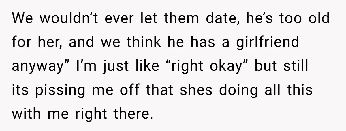 We wouldn’t ever let them date, he’s too old for her, and we think he has a girlfriend anyway” I’m just like “right okay” but still its pissing me off...