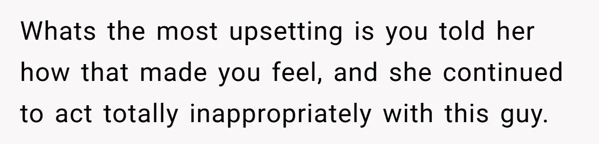 Whats the most upsetting is you told her how that made you feel, and she continued to act totally inappropriately with this guy.