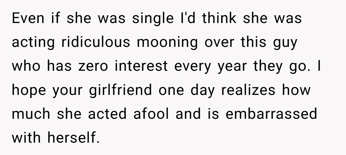 Even if she was single I'd think she was acting ridiculous mooning over this guy who has zero interest every year they go. I hope your girlfriend one day realizes...