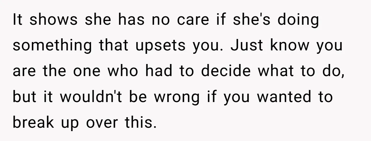 It shows she has no care if she's doing something that upsets you. Just know you are the one who had to decide what to do, but it wouldn't be...