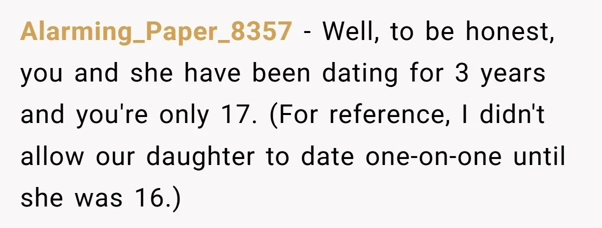 Alarming_Paper_8357 − Well, to be honest, you and she have been dating for 3 years and you're only 17. (For reference, I didn't allow our daughter to date one-on-one until...