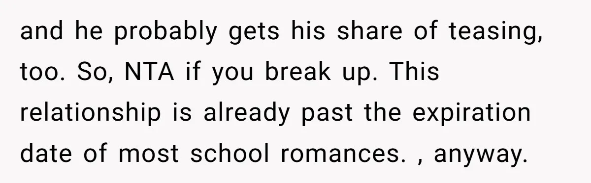 and he probably gets his share of teasing, too. So, NTA if you break up. This relationship is already past the expiration date of most school romances. , anyway.
