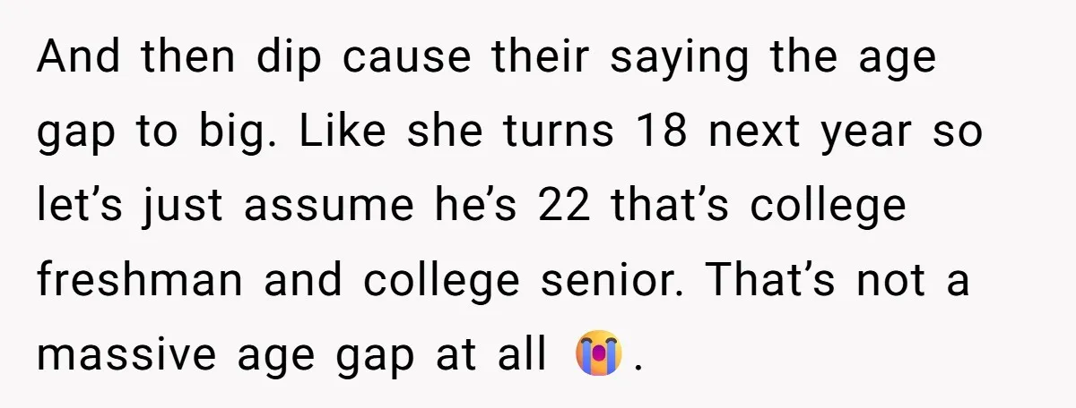 And then dip cause their saying the age gap to big. Like she turns 18 next year so let’s just assume he’s 22 that’s college freshman and college senior. That’s...