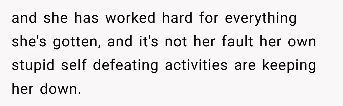 and she has worked hard for everything she's gotten, and it's not her fault her own stupid self defeating activities are keeping her down.