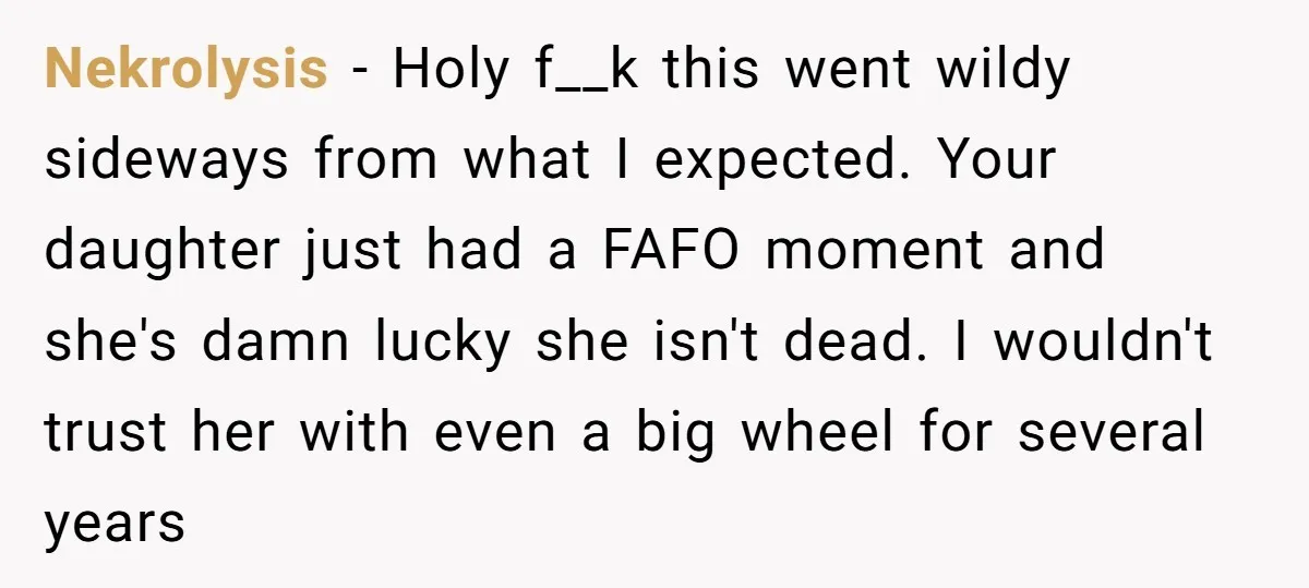 Nekrolysis − Holy f__k this went wildy sideways from what I expected. Your daughter just had a FAFO moment and she's damn lucky she isn't dead. I wouldn't trust her...